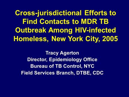 Cross-jurisdictional Efforts to Find Contacts to MDR TB Outbreak Among HIV-infected Homeless, New York City, 2005 Tracy Agerton Director, Epidemiology.