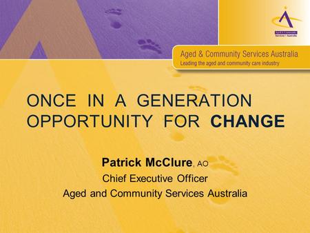 ONCE IN A GENERATION OPPORTUNITY FOR CHANGE Patrick McClure, AO Chief Executive Officer Aged and Community Services Australia.