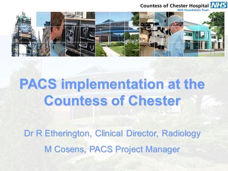 PACS implementation at the Countess of Chester Dr R Etherington, Clinical Director, Radiology M Cosens, PACS Project Manager.