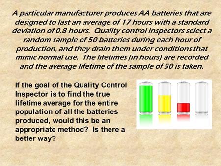 A particular manufacturer produces AA batteries that are designed to last an average of 17 hours with a standard deviation of 0.8 hours. Quality control.