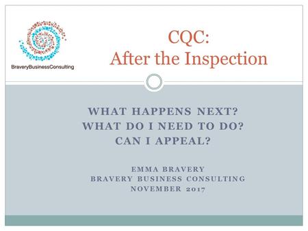 WHAT HAPPENS NEXT? WHAT DO I NEED TO DO? CAN I APPEAL? CQC: After the Inspection EMMA BRAVERY BRAVERY BUSINESS CONSULTING NOVEMBER 2017.