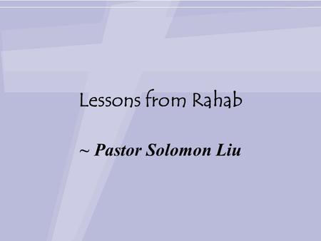 Lessons from Rahab ~ Pastor Solomon Liu. Lessons from Rahab Joshua 2:6-24 (NCV) 6 (The woman had taken the men up to the roof and had hidden them there.