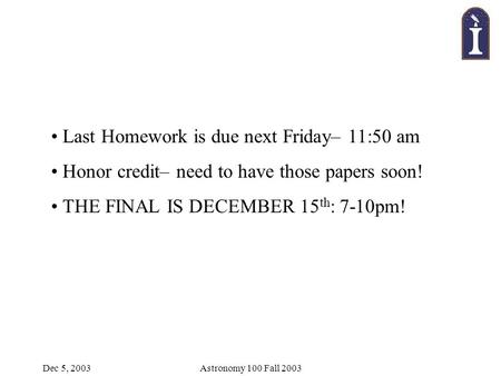 Dec 5, 2003Astronomy 100 Fall 2003 Last Homework is due next Friday– 11:50 am Honor credit– need to have those papers soon! THE FINAL IS DECEMBER 15 th.