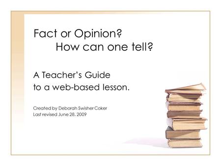 Fact or Opinion? How can one tell? A Teacher’s Guide to a web-based lesson. Created by Deborah Swisher Coker Last revised June 28, 2009.