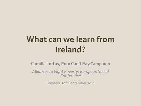 What can we learn from Ireland? Camille Loftus, Poor Can’t Pay Campaign Alliances to Fight Poverty: European Social Conference Brussels, 19 th September.