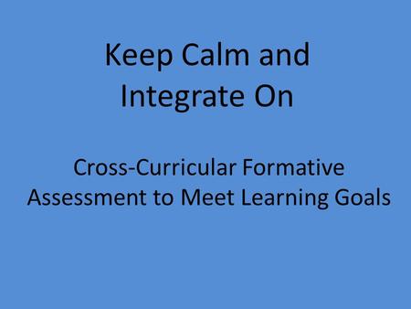 Cross-Curricular Formative Assessment to Meet Learning Goals Keep Calm and Integrate On.