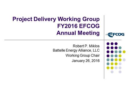 Project Delivery Working Group FY2016 EFCOG Annual Meeting Robert P. Miklos Battelle Energy Alliance, LLC Working Group Chair January 26, 2016.