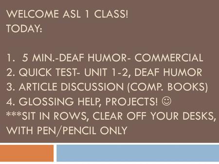 WELCOME ASL 1 CLASS! TODAY: 1. 5 MIN.-DEAF HUMOR- COMMERCIAL 2. QUICK TEST- UNIT 1-2, DEAF HUMOR 3. ARTICLE DISCUSSION (COMP. BOOKS) 4. GLOSSING HELP,