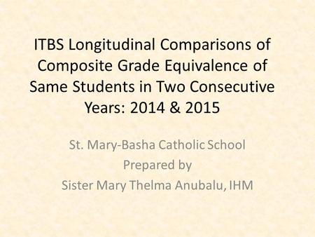 ITBS Longitudinal Comparisons of Composite Grade Equivalence of Same Students in Two Consecutive Years: 2014 & 2015 St. Mary-Basha Catholic School Prepared.