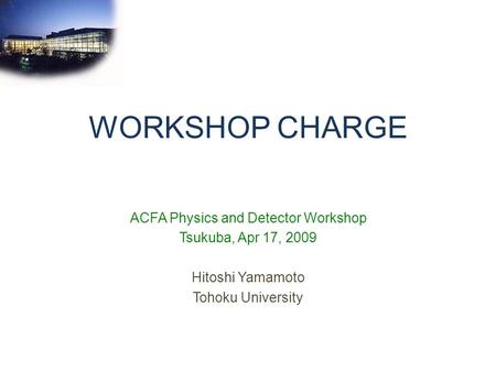 WORKSHOP CHARGE ACFA Physics and Detector Workshop Tsukuba, Apr 17, 2009 Hitoshi Yamamoto Tohoku University.