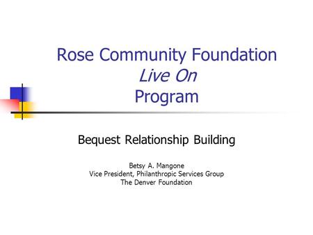 Rose Community Foundation Live On Program Bequest Relationship Building Betsy A. Mangone Vice President, Philanthropic Services Group The Denver Foundation.