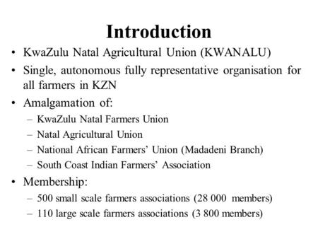 Introduction KwaZulu Natal Agricultural Union (KWANALU) Single, autonomous fully representative organisation for all farmers in KZN Amalgamation of: –KwaZulu.