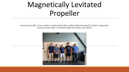 Magnetically Levitated Propeller Bernie Garcia (ME, Team Leader), Joe Bernardini (ME, Scribe), Elijah Sensenig (EE, System Integrator), Zachary Louison.