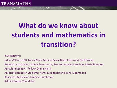 What do we know about students and mathematics in transition? Investigators: Julian Williams (PI), Laura Black, Pauline Davis, Birgit Pepin and Geoff Wake.