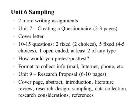 Unit 6 Sampling 2 more writing assignments Unit 7 – Creating a Questionnaire (2-3 pages) Cover letter 10-15 questions: 2 fixed (2 choices), 5 fixed (4-5.