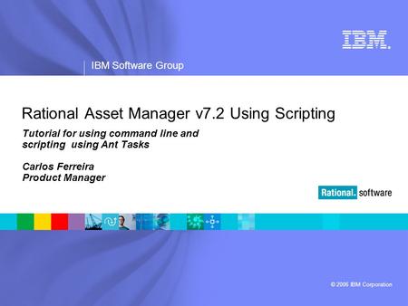 ® IBM Software Group © 2006 IBM Corporation Rational Asset Manager v7.2 Using Scripting Tutorial for using command line and scripting using Ant Tasks Carlos.