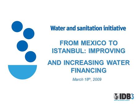 FROM MEXICO TO ISTANBUL: IMPROVING AND INCREASING WATER FINANCING March 18 th, 2009.