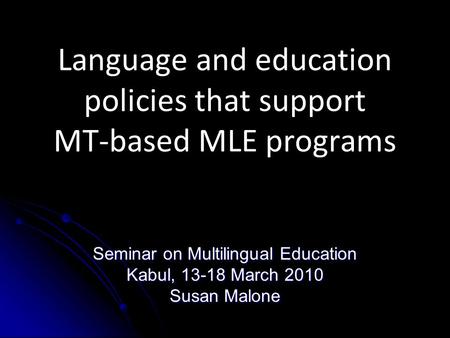 Language and education policies that support MT-based MLE programs Seminar on Multilingual Education Kabul, 13-18 March 2010 Susan Malone.