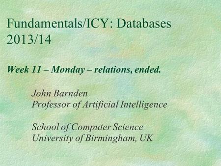 Fundamentals/ICY: Databases 2013/14 Week 11 – Monday – relations, ended. John Barnden Professor of Artificial Intelligence School of Computer Science University.