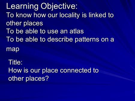 Learning Objective: To know how our locality is linked to other places To be able to use an atlas To be able to describe patterns on a map Title: How is.