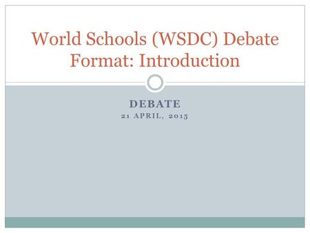 DEBATE 21 APRIL, 2015 World Schools (WSDC) Debate Format: Introduction.