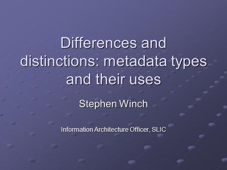 Differences and distinctions: metadata types and their uses Stephen Winch Information Architecture Officer, SLIC.