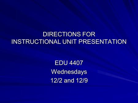 DIRECTIONS FOR INSTRUCTIONAL UNIT PRESENTATION EDU 4407 Wednesdays 12/2 and 12/9.