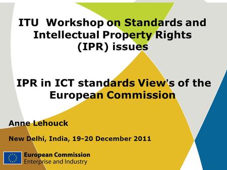 ITU Workshop on Standards and Intellectual Property Rights (IPR) issues IPR in ICT standards View ’ s of the European Commission Anne Lehouck New Delhi,