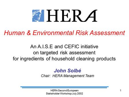 HERA Second European Stakeholder Workshop July 2002 1 Human & Environmental Risk Assessment An A.I.S.E and CEFIC initiative on targeted risk assessment.