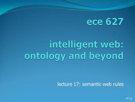 Of 35 lecture 17: semantic web rules. of 35 ece 627, winter ‘132 logic importance - high-level language for expressing knowledge - high expressive power.