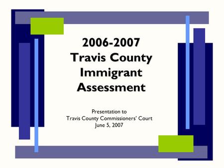 2006-2007 Travis County Immigrant Assessment Presentation to Travis County Commissioners’ Court June 5, 2007.