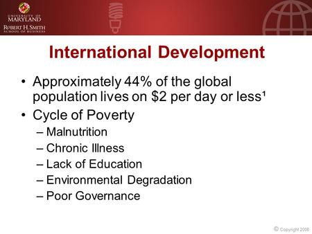 © Copyright 2008 International Development Approximately 44% of the global population lives on $2 per day or less¹ Cycle of Poverty –Malnutrition –Chronic.