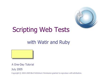 Scripting Web Tests with Watir and Ruby Copyright © 2004-2005 Bret Pettichord. Permission granted to reproduce with attribution. July 2005 A One-Day Tutorial.