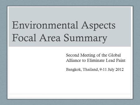 Environmental Aspects Focal Area Summary Second Meeting of the Global Alliance to Eliminate Lead Paint Bangkok, Thailand, 9-11 July 2012.