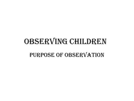 Observing Children Purpose of observation. Why observing children is important. The main purpose of observing children is to enable adults to gain greater.