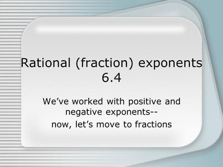 Rational (fraction) exponents 6.4 We’ve worked with positive and negative exponents-- now, let’s move to fractions.