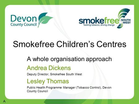 Smokefree Children’s Centres A whole organisation approach Andrea Dickens Deputy Director, Smokefree South West Lesley Thomas Public Health Programme Manager.