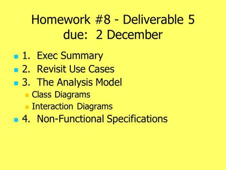 Homework #8 - Deliverable 5 due: 2 December 1. Exec Summary 2. Revisit Use Cases 3. The Analysis Model Class Diagrams Interaction Diagrams 4. Non-Functional.