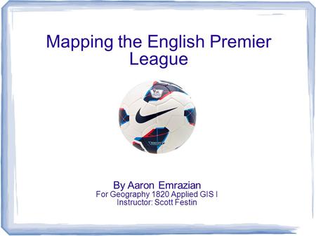 Mapping the English Premier League By Aaron Emrazian For Geography 1820 Applied GIS I Instructor: Scott Festin.