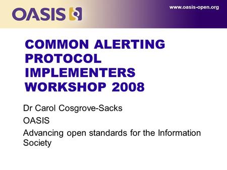 COMMON ALERTING PROTOCOL IMPLEMENTERS WORKSHOP 2008 Dr Carol Cosgrove-Sacks OASIS Advancing open standards for the Information Society www.oasis-open.org.