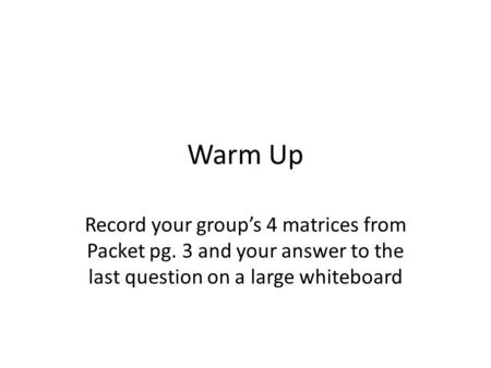 Warm Up Record your group’s 4 matrices from Packet pg. 3 and your answer to the last question on a large whiteboard.