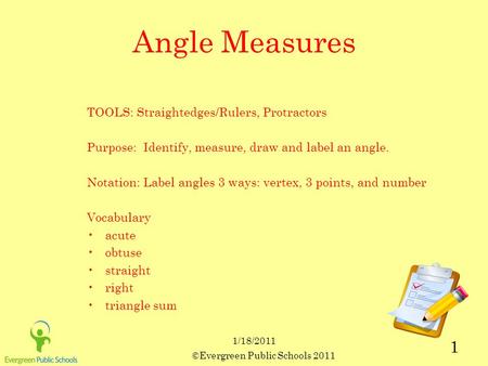 ©Evergreen Public Schools 2011 1 1/18/2011 Angle Measures TOOLS: Straightedges/Rulers, Protractors Purpose: Identify, measure, draw and label an angle.