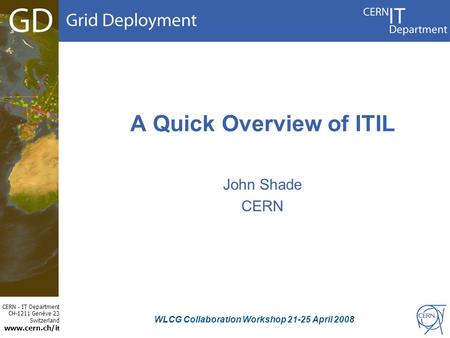 CERN - IT Department CH-1211 Genève 23 Switzerland www.cern.ch/i t A Quick Overview of ITIL John Shade CERN WLCG Collaboration Workshop 21-25 April 2008.