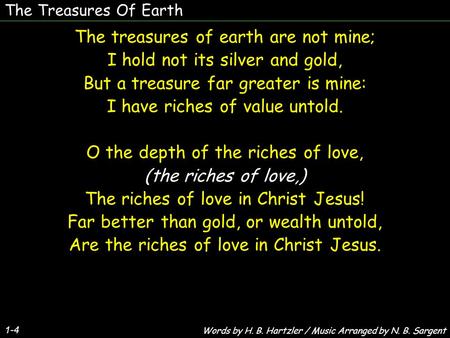 The Treasures Of Earth 1-4 The treasures of earth are not mine; I hold not its silver and gold, But a treasure far greater is mine: I have riches of value.