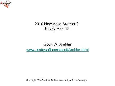 Copyright 2010 Scott W. Ambler www.ambysoft.com/surveys/ 2010 How Agile Are You? Survey Results Scott W. Ambler www.ambysoft.com/scottAmbler.html.