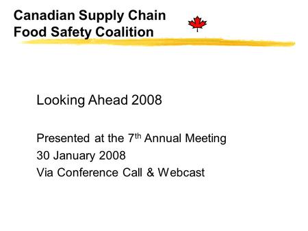 Canadian Supply Chain Food Safety Coalition Looking Ahead 2008 Presented at the 7 th Annual Meeting 30 January 2008 Via Conference Call & Webcast.