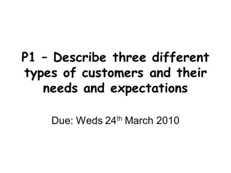 P1 – Describe three different types of customers and their needs and expectations Due: Weds 24 th March 2010.