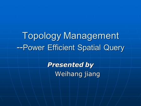 Topology Management -- Power Efficient Spatial Query Presented by Weihang jiang.