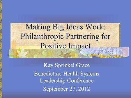 Making Big Ideas Work: Philanthropic Partnering for Positive Impact Kay Sprinkel Grace Benedictine Health Systems Leadership Conference September 27, 2012.