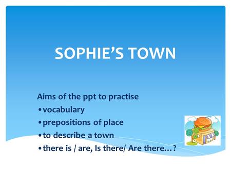 SOPHIE’S TOWN Aims of the ppt to practise vocabulary prepositions of place to describe a town there is / are, Is there/ Are there…?